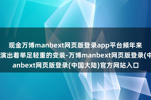 现金万博manbext网页版登录app平台频年来在“一带一谈”倡议中演出着举足轻重的变装-万博manbext网页版登录(中国大陆)官方网站入口