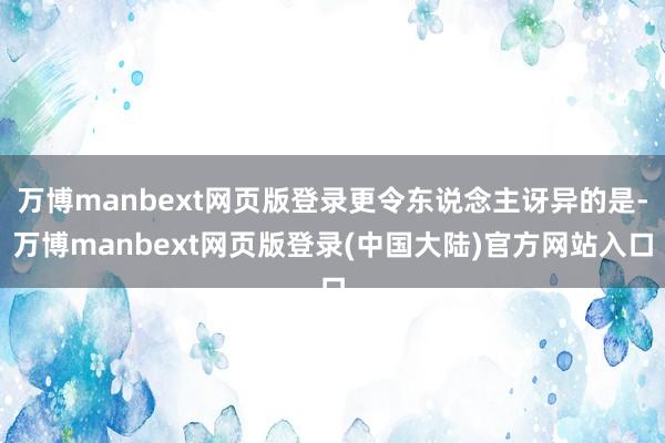 万博manbext网页版登录更令东说念主讶异的是-万博manbext网页版登录(中国大陆)官方网站入口