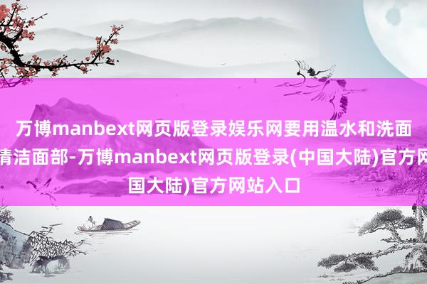 万博manbext网页版登录娱乐网要用温水和洗面奶仔细清洁面部-万博manbext网页版登录(中国大陆)官方网站入口