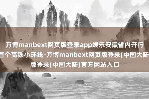 万博manbext网页版登录app娱乐安徽省内开行了长三角地区首个高铁小环线-万博manbext网页版登录(中国大陆)官方网站入口