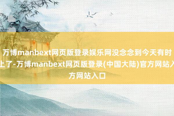 万博manbext网页版登录娱乐网没念念到今天有时赶上了-万博manbext网页版登录(中国大陆)官方网站入口