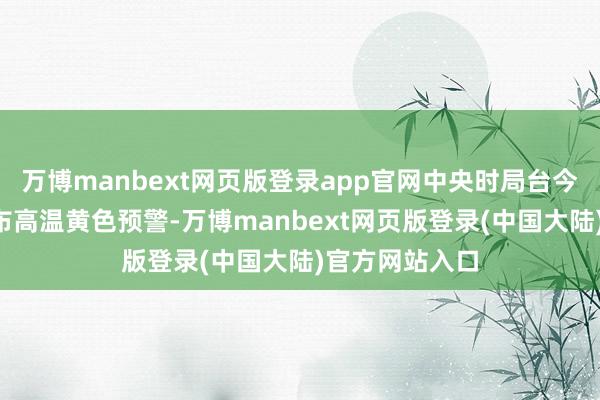 万博manbext网页版登录app官网中央时局台今晨6时持续发布高温黄色预警-万博manbext网页版登录(中国大陆)官方网站入口