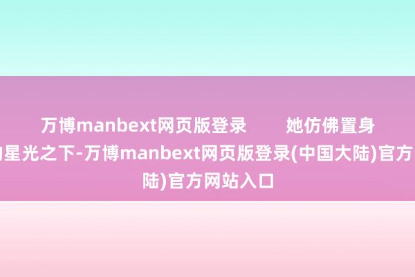 万博manbext网页版登录        她仿佛置身于妍丽的星光之下-万博manbext网页版登录(中国大陆)官方网站入口