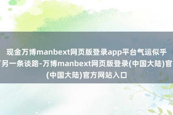 现金万博manbext网页版登录app平台气运似乎为我安排了另一条谈路-万博manbext网页版登录(中国大陆)官方网站入口