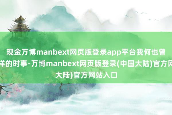 现金万博manbext网页版登录app平台我何也曾验过这样的时事-万博manbext网页版登录(中国大陆)官方网站入口