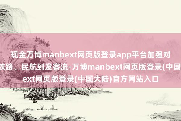 现金万博manbext网页版登录app平台加强对接联动、及时掌执铁路、民航到发客流-万博manbext网页版登录(中国大陆)官方网站入口