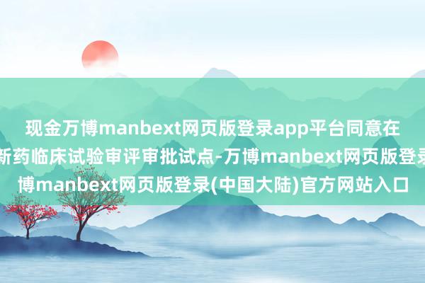 现金万博manbext网页版登录app平台同意在北京、上海开展优化创新药临床试验审评审批试点-万博manbext网页版登录(中国大陆)官方网站入口