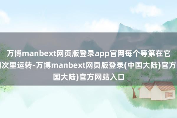 万博manbext网页版登录app官网每个等第在它我方的顺次里运转-万博manbext网页版登录(中国大陆)官方网站入口