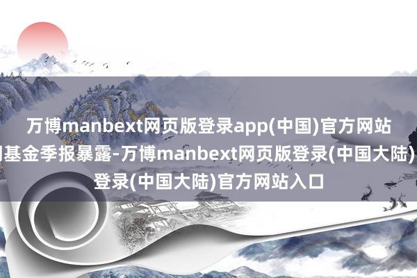 万博manbext网页版登录app(中国)官方网站笔据最新一期基金季报暴露-万博manbext网页版登录(中国大陆)官方网站入口