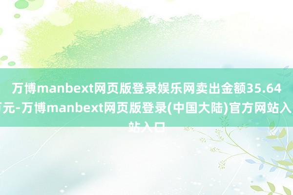 万博manbext网页版登录娱乐网卖出金额35.64万元-万博manbext网页版登录(中国大陆)官方网站入口