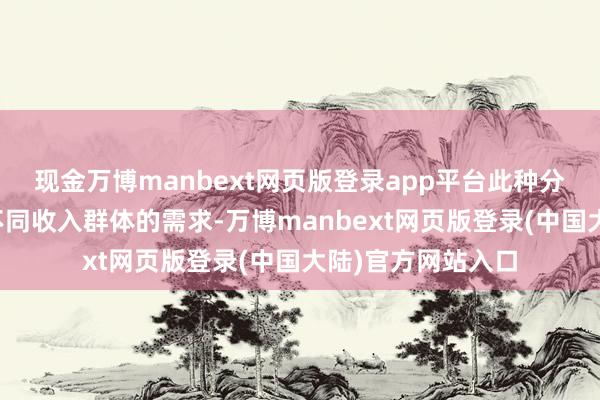 现金万博manbext网页版登录app平台此种分类体式旨在喜跃不同收入群体的需求-万博manbext网页版登录(中国大陆)官方网站入口