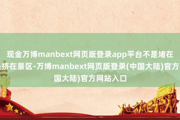 现金万博manbext网页版登录app平台不是堵在路上就是挤在景区-万博manbext网页版登录(中国大陆)官方网站入口