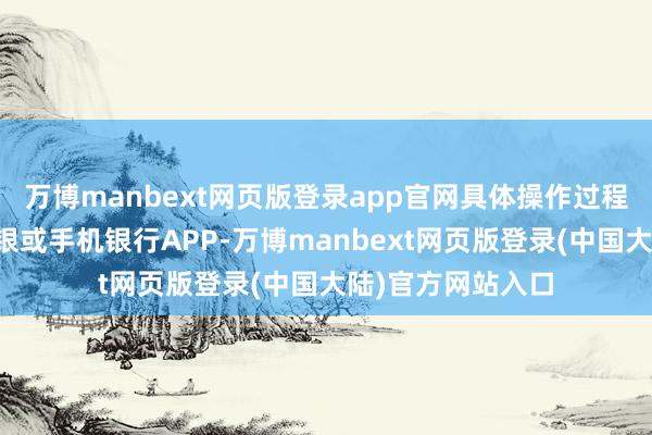 万博manbext网页版登录app官网具体操作过程一般为：登录网银或手机银行APP-万博manbext网页版登录(中国大陆)官方网站入口