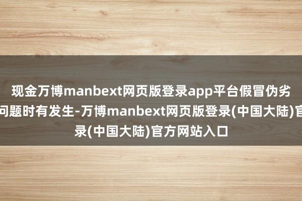 现金万博manbext网页版登录app平台假冒伪劣居品频现等问题时有发生-万博manbext网页版登录(中国大陆)官方网站入口