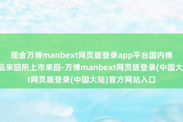 现金万博manbext网页版登录app平台国内棉花期货在郑州商品来回所上市来回-万博manbext网页版登录(中国大陆)官方网站入口