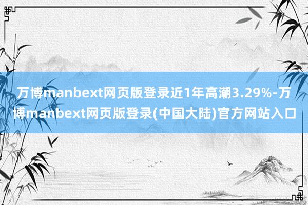 万博manbext网页版登录近1年高潮3.29%-万博manbext网页版登录(中国大陆)官方网站入口