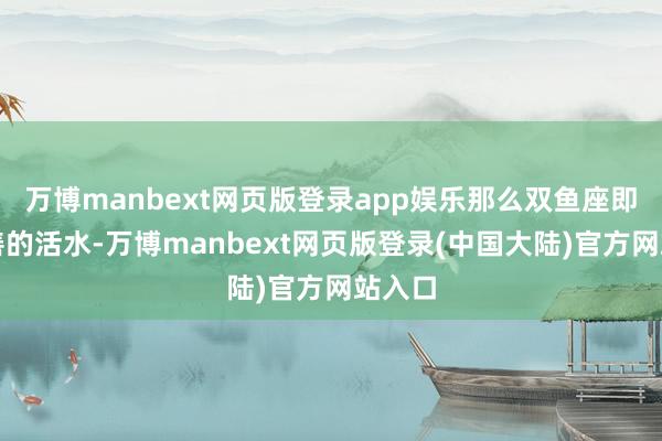 万博manbext网页版登录app娱乐那么双鱼座即是良善的活水-万博manbext网页版登录(中国大陆)官方网站入口