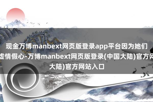 现金万博manbext网页版登录app平台因为她们见多了虚情假心-万博manbext网页版登录(中国大陆)官方网站入口