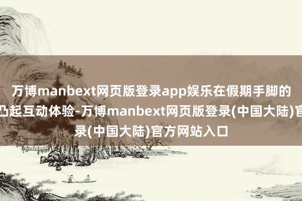 万博manbext网页版登录app娱乐在假期手脚的盘算上愈加凸起互动体验-万博manbext网页版登录(中国大陆)官方网站入口