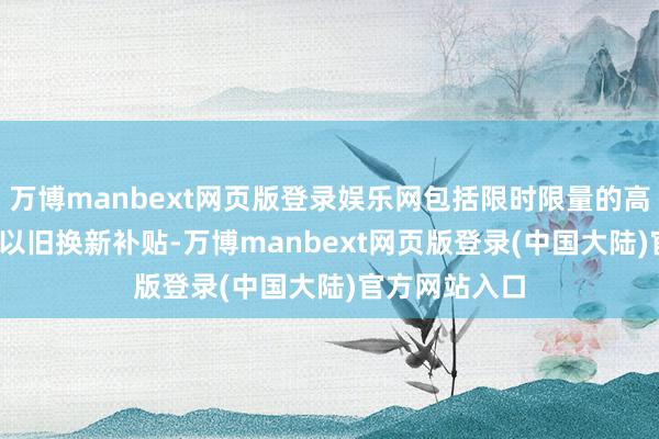 万博manbext网页版登录娱乐网包括限时限量的高达1500元的以旧换新补贴-万博manbext网页版登录(中国大陆)官方网站入口