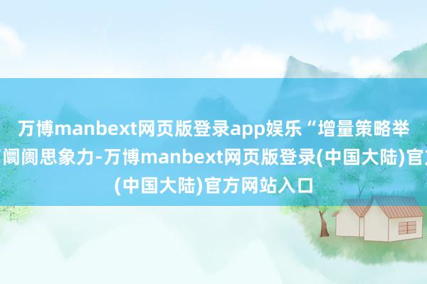 万博manbext网页版登录app娱乐“增量策略举措”翻开了阛阓思象力-万博manbext网页版登录(中国大陆)官方网站入口