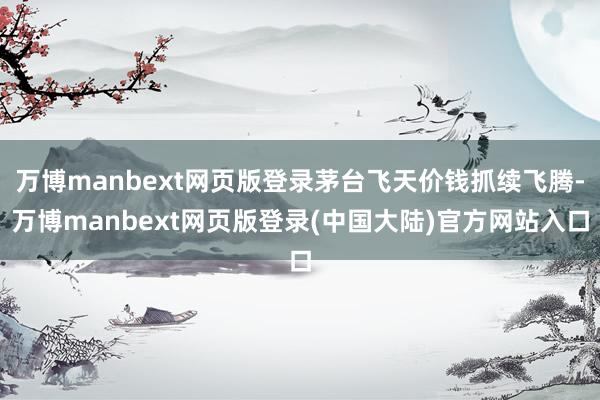 万博manbext网页版登录茅台飞天价钱抓续飞腾-万博manbext网页版登录(中国大陆)官方网站入口