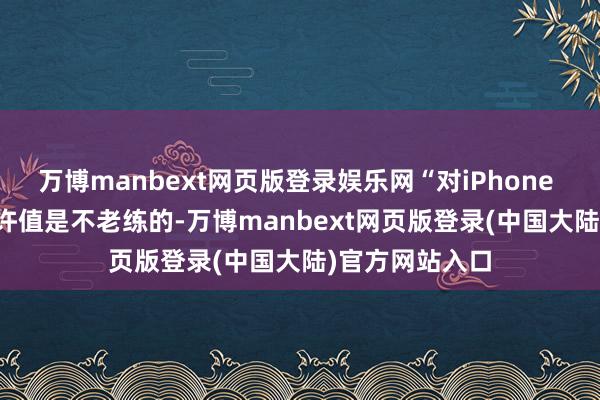 万博manbext网页版登录娱乐网“对iPhone 16/17的高期许值是不老练的-万博manbext网页版登录(中国大陆)官方网站入口