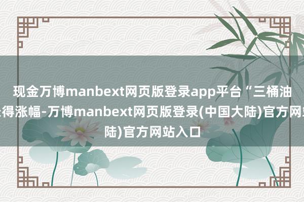 现金万博manbext网页版登录app平台“三桶油”均录得涨幅-万博manbext网页版登录(中国大陆)官方网站入口