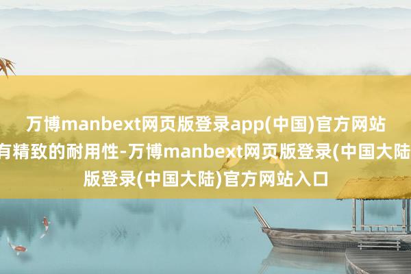 万博manbext网页版登录app(中国)官方网站尽管珍视服具有精致的耐用性-万博manbext网页版登录(中国大陆)官方网站入口