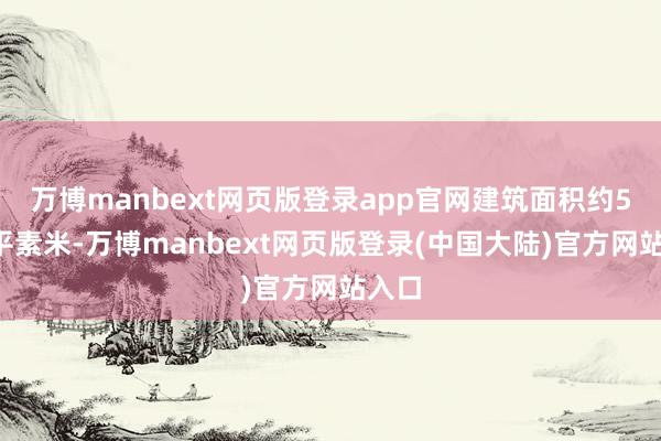 万博manbext网页版登录app官网建筑面积约50万平素米-万博manbext网页版登录(中国大陆)官方网站入口