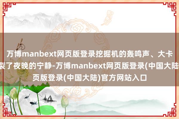 万博manbext网页版登录挖掘机的轰鸣声、大卡车的穿梭声破裂了夜晚的宁静-万博manbext网页版登录(中国大陆)官方网站入口