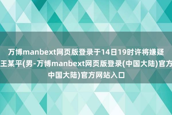 万博manbext网页版登录于14日19时许将嫌疑东说念主王某平(男-万博manbext网页版登录(中国大陆)官方网站入口