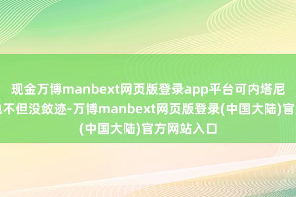 现金万博manbext网页版登录app平台可内塔尼亚胡呢？他不但没敛迹-万博manbext网页版登录(中国大陆)官方网站入口