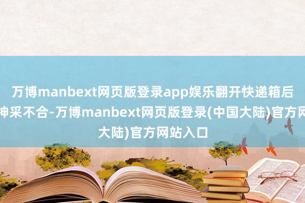 万博manbext网页版登录app娱乐翻开快递箱后因以为神采不合-万博manbext网页版登录(中国大陆)官方网站入口