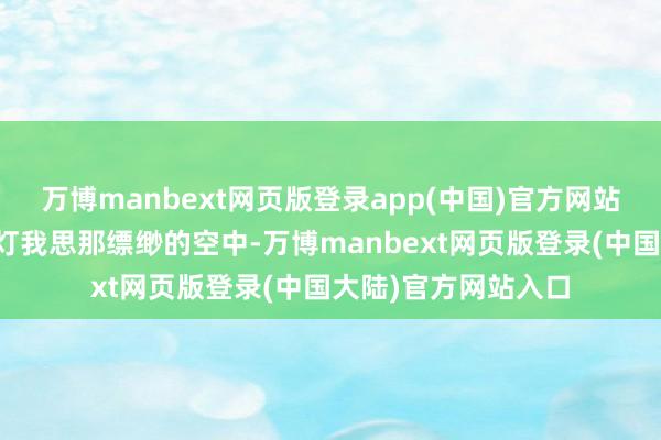 万博manbext网页版登录app(中国)官方网站约略点着无数的路灯我思那缥缈的空中-万博manbext网页版登录(中国大陆)官方网站入口